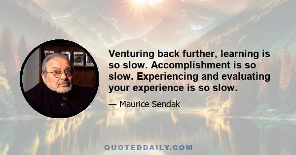 Venturing back further, learning is so slow. Accomplishment is so slow. Experiencing and evaluating your experience is so slow.