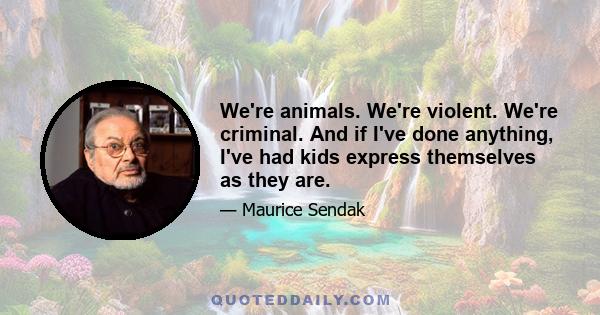 We're animals. We're violent. We're criminal. And if I've done anything, I've had kids express themselves as they are.