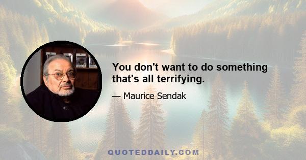 You don't want to do something that's all terrifying.