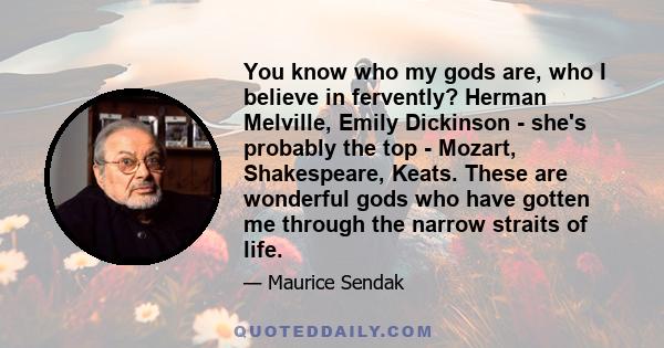 You know who my gods are, who I believe in fervently? Herman Melville, Emily Dickinson - she's probably the top - Mozart, Shakespeare, Keats. These are wonderful gods who have gotten me through the narrow straits of