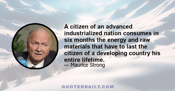 A citizen of an advanced industrialized nation consumes in six months the energy and raw materials that have to last the citizen of a developing country his entire lifetime.