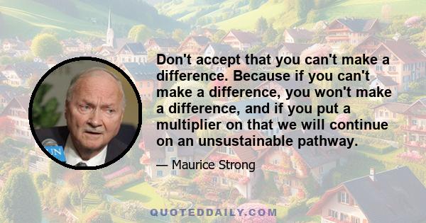 Don't accept that you can't make a difference. Because if you can't make a difference, you won't make a difference, and if you put a multiplier on that we will continue on an unsustainable pathway.