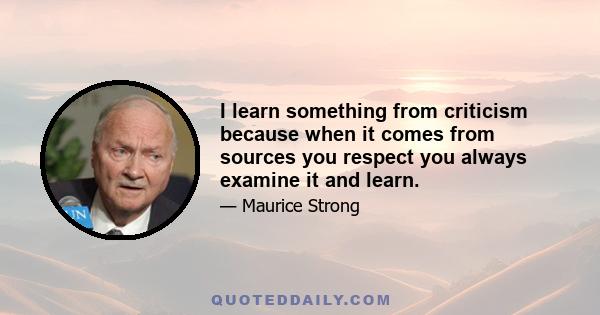 I learn something from criticism because when it comes from sources you respect you always examine it and learn.