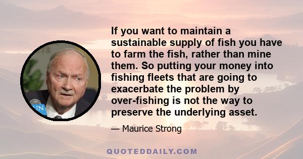 If you want to maintain a sustainable supply of fish you have to farm the fish, rather than mine them. So putting your money into fishing fleets that are going to exacerbate the problem by over-fishing is not the way to 