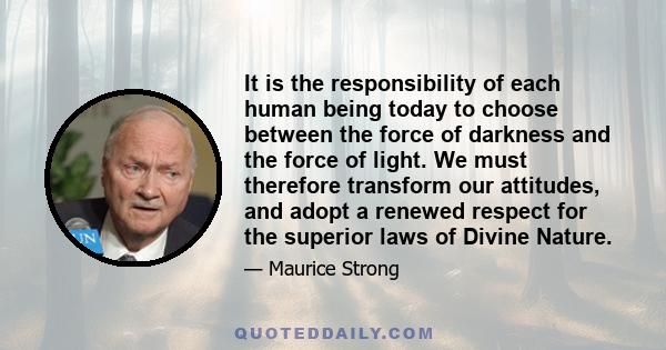 It is the responsibility of each human being today to choose between the force of darkness and the force of light. We must therefore transform our attitudes, and adopt a renewed respect for the superior laws of Divine