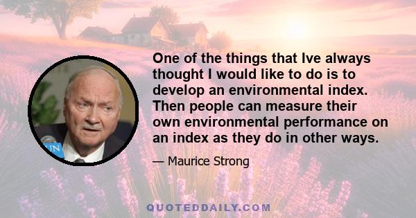 One of the things that Ive always thought I would like to do is to develop an environmental index. Then people can measure their own environmental performance on an index as they do in other ways.