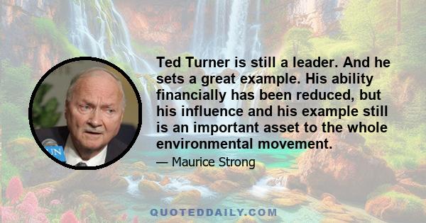 Ted Turner is still a leader. And he sets a great example. His ability financially has been reduced, but his influence and his example still is an important asset to the whole environmental movement.