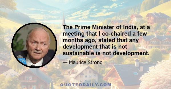 The Prime Minister of India, at a meeting that I co-chaired a few months ago, stated that any development that is not sustainable is not development.