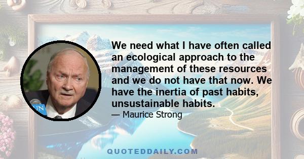 We need what I have often called an ecological approach to the management of these resources and we do not have that now. We have the inertia of past habits, unsustainable habits.