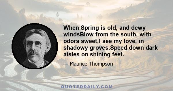 When Spring is old, and dewy windsBlow from the south, with odors sweet,I see my love, in shadowy groves,Speed down dark aisles on shining feet.