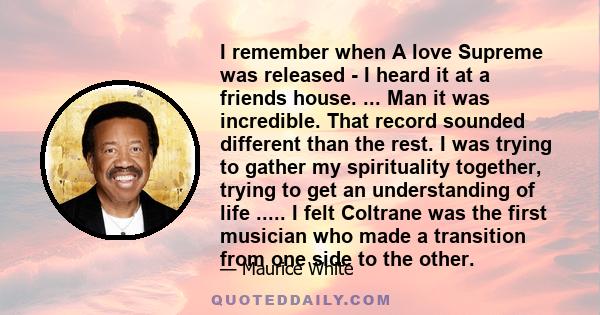 I remember when A love Supreme was released - I heard it at a friends house. ... Man it was incredible. That record sounded different than the rest. I was trying to gather my spirituality together, trying to get an