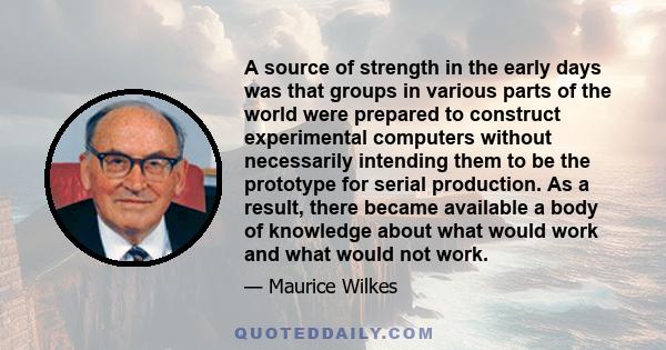 A source of strength in the early days was that groups in various parts of the world were prepared to construct experimental computers without necessarily intending them to be the prototype for serial production. As a