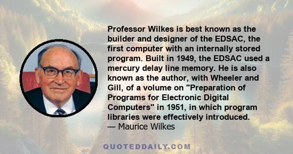 Professor Wilkes is best known as the builder and designer of the EDSAC, the first computer with an internally stored program. Built in 1949, the EDSAC used a mercury delay line memory. He is also known as the author,