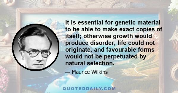 It is essential for genetic material to be able to make exact copies of itself; otherwise growth would produce disorder, life could not originate, and favourable forms would not be perpetuated by natural selection.