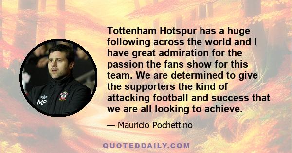 Tottenham Hotspur has a huge following across the world and I have great admiration for the passion the fans show for this team. We are determined to give the supporters the kind of attacking football and success that