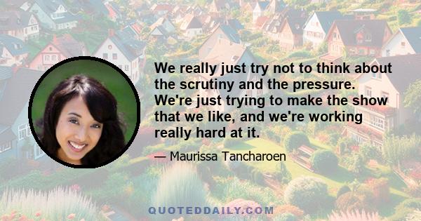 We really just try not to think about the scrutiny and the pressure. We're just trying to make the show that we like, and we're working really hard at it.