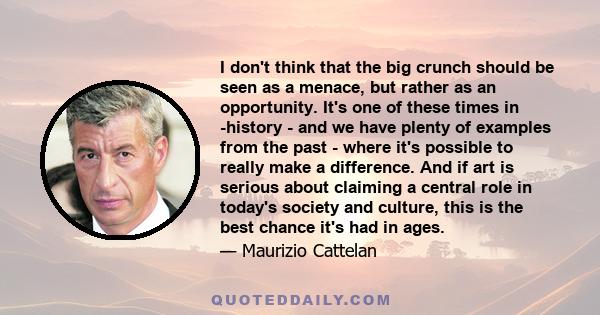 I don't think that the big crunch should be seen as a menace, but rather as an opportunity. It's one of these times in -history - and we have plenty of examples from the past - where it's possible to really make a