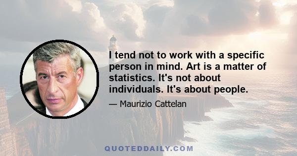 I tend not to work with a specific person in mind. Art is a matter of statistics. It's not about individuals. It's about people.