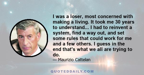 I was a loser, most concerned with making a living. It took me 30 years to understand... I had to reinvent a system, find a way out, and set some rules that could work for me and a few others. I guess in the end that's