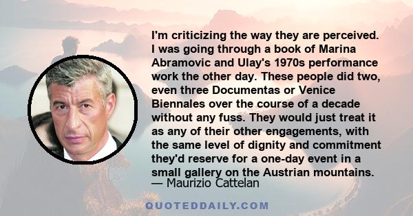 I'm criticizing the way they are perceived. I was going through a book of Marina Abramovic and Ulay's 1970s performance work the other day. These people did two, even three Documentas or Venice Biennales over the course 