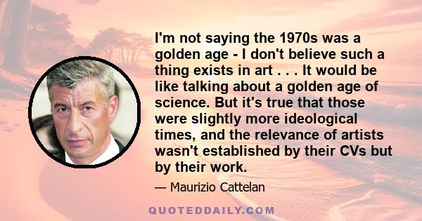 I'm not saying the 1970s was a golden age - I don't believe such a thing exists in art . . . It would be like talking about a golden age of science. But it's true that those were slightly more ideological times, and the 