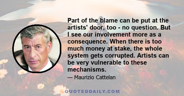 Part of the blame can be put at the artists' door, too - no question. But I see our involvement more as a consequence. When there is too much money at stake, the whole system gets corrupted. Artists can be very