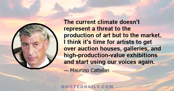 The current climate doesn't represent a threat to the production of art but to the market. I think it's time for artists to get over auction houses, galleries, and high-production-value exhibitions and start using our