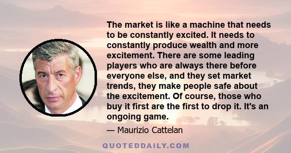 The market is like a machine that needs to be constantly excited. It needs to constantly produce wealth and more excitement. There are some leading players who are always there before everyone else, and they set market