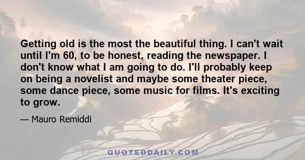 Getting old is the most the beautiful thing. I can't wait until I'm 60, to be honest, reading the newspaper. I don't know what I am going to do. I'll probably keep on being a novelist and maybe some theater piece, some