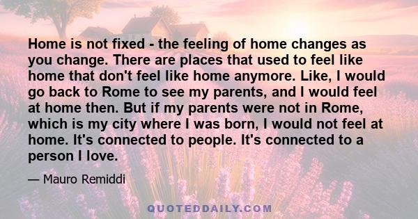 Home is not fixed - the feeling of home changes as you change. There are places that used to feel like home that don't feel like home anymore. Like, I would go back to Rome to see my parents, and I would feel at home