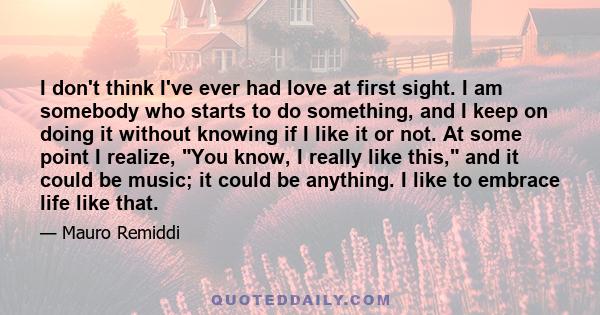 I don't think I've ever had love at first sight. I am somebody who starts to do something, and I keep on doing it without knowing if I like it or not. At some point I realize, You know, I really like this, and it could