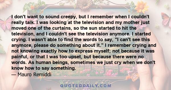 I don't want to sound creepy, but I remember when I couldn't really talk. I was looking at the television and my mother just moved one of the curtains, so the sun started to hit the television, and I couldn't see the