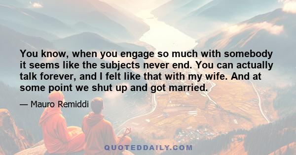 You know, when you engage so much with somebody it seems like the subjects never end. You can actually talk forever, and I felt like that with my wife. And at some point we shut up and got married.