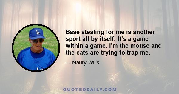 Base stealing for me is another sport all by itself. It's a game within a game. I'm the mouse and the cats are trying to trap me.