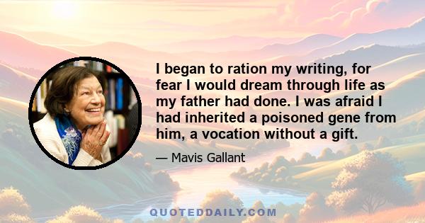 I began to ration my writing, for fear I would dream through life as my father had done. I was afraid I had inherited a poisoned gene from him, a vocation without a gift.