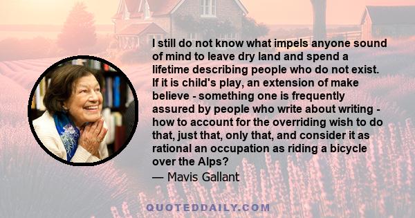 I still do not know what impels anyone sound of mind to leave dry land and spend a lifetime describing people who do not exist. If it is child's play, an extension of make believe - something one is frequently assured