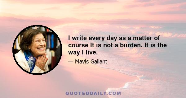 I write every day as a matter of course It is not a burden. It is the way I live.