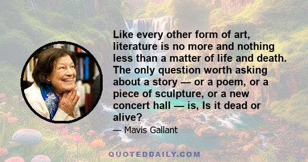 Like every other form of art, literature is no more and nothing less than a matter of life and death. The only question worth asking about a story — or a poem, or a piece of sculpture, or a new concert hall — is, Is it