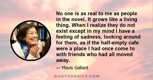 No one is as real to me as people in the novel. It grows like a living thing. When I realize they do not exist except in my mind I have a feeling of sadness, looking around for them, as if the half-empty cafe were a