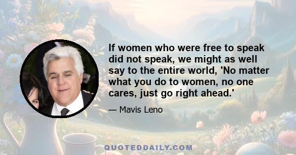 If women who were free to speak did not speak, we might as well say to the entire world, 'No matter what you do to women, no one cares, just go right ahead.'