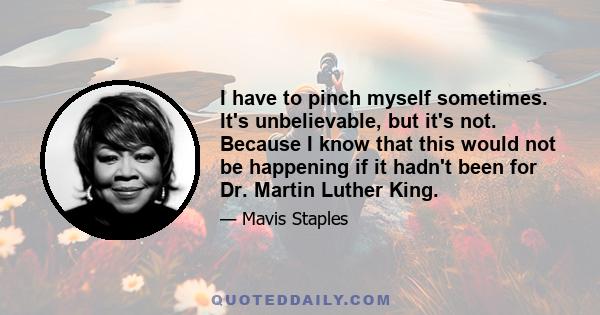 I have to pinch myself sometimes. It's unbelievable, but it's not. Because I know that this would not be happening if it hadn't been for Dr. Martin Luther King.