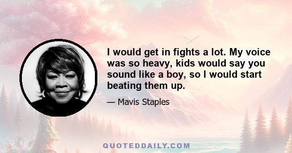 I would get in fights a lot. My voice was so heavy, kids would say you sound like a boy, so I would start beating them up.