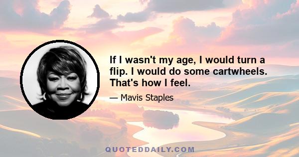 If I wasn't my age, I would turn a flip. I would do some cartwheels. That's how I feel.