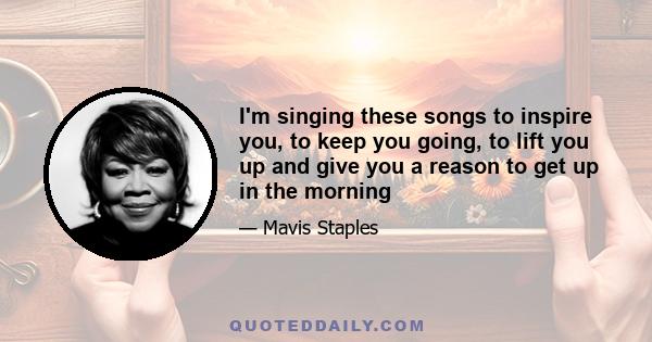 I'm singing these songs to inspire you, to keep you going, to lift you up and give you a reason to get up in the morning