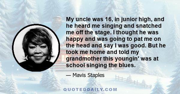 My uncle was 16, in junior high, and he heard me singing and snatched me off the stage. I thought he was happy and was going to pat me on the head and say I was good. But he took me home and told my grandmother this