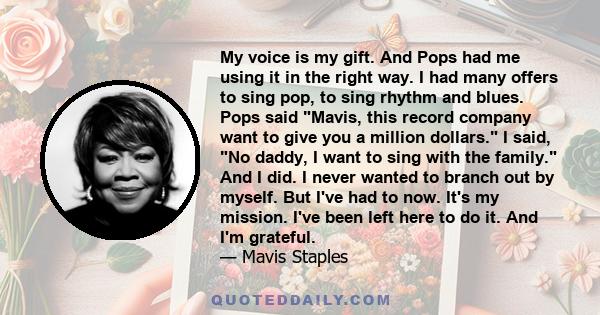 My voice is my gift. And Pops had me using it in the right way. I had many offers to sing pop, to sing rhythm and blues. Pops said Mavis, this record company want to give you a million dollars. I said, No daddy, I want