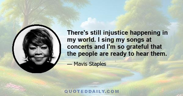 There's still injustice happening in my world. I sing my songs at concerts and I'm so grateful that the people are ready to hear them.