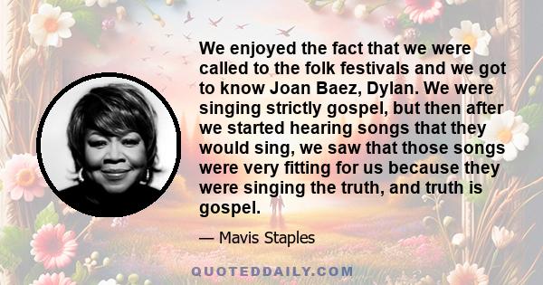 We enjoyed the fact that we were called to the folk festivals and we got to know Joan Baez, Dylan. We were singing strictly gospel, but then after we started hearing songs that they would sing, we saw that those songs