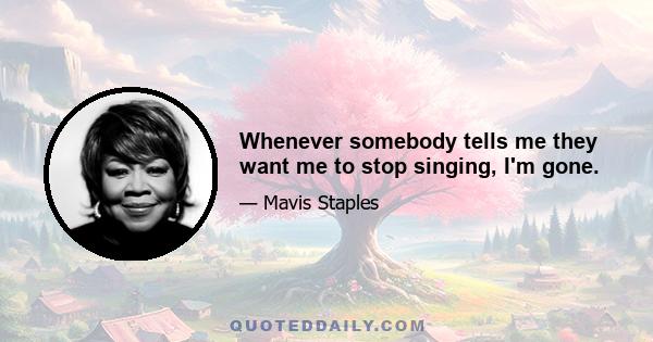 Whenever somebody tells me they want me to stop singing, I'm gone.