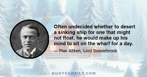 Often undecided whether to desert a sinking ship for one that might not float, he would make up his mind to sit on the wharf for a day.
